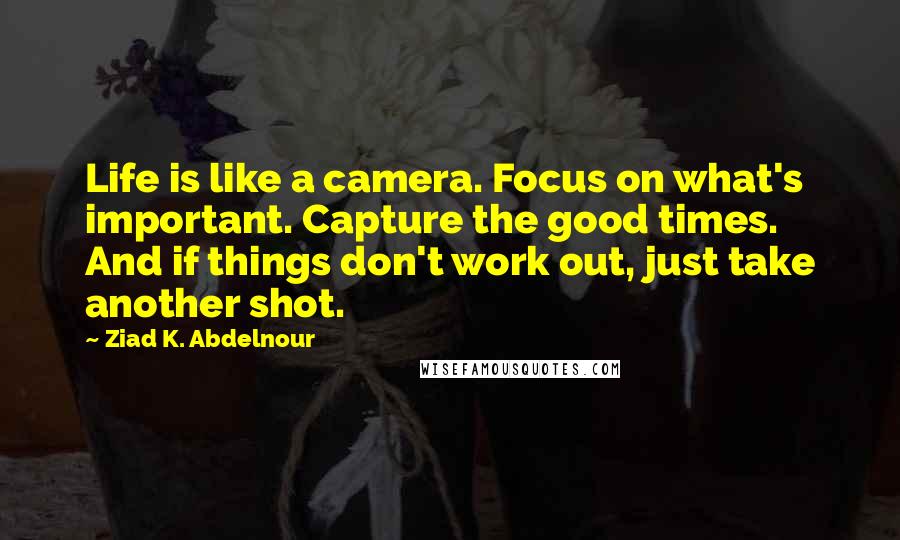 Ziad K. Abdelnour Quotes: Life is like a camera. Focus on what's important. Capture the good times. And if things don't work out, just take another shot.