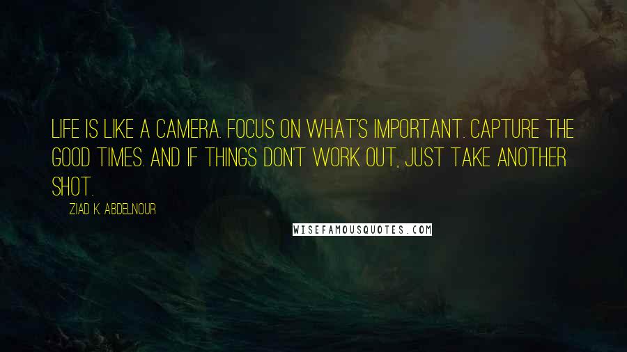 Ziad K. Abdelnour Quotes: Life is like a camera. Focus on what's important. Capture the good times. And if things don't work out, just take another shot.