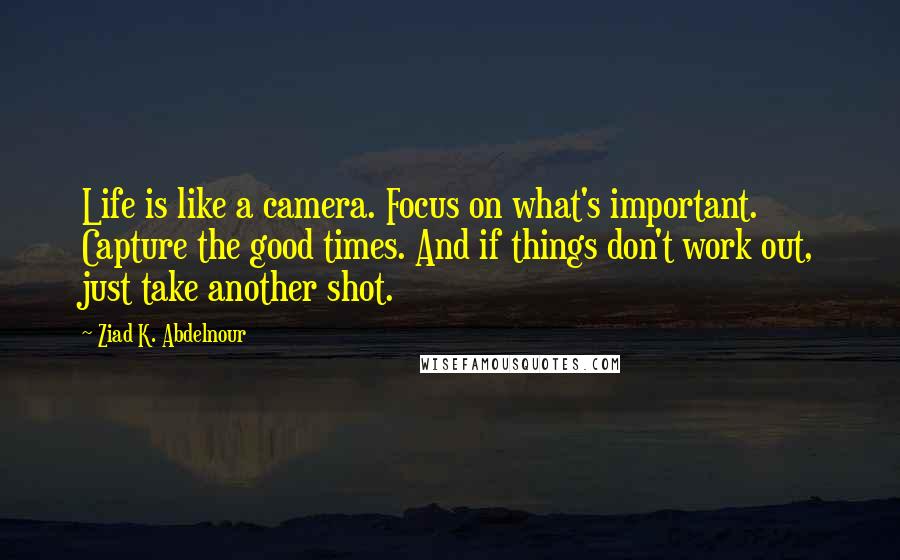 Ziad K. Abdelnour Quotes: Life is like a camera. Focus on what's important. Capture the good times. And if things don't work out, just take another shot.