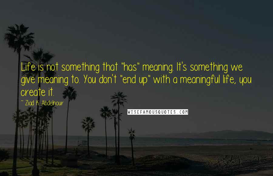 Ziad K. Abdelnour Quotes: Life is not something that "has" meaning. It's something we give meaning to. You don't "end up" with a meaningful life, you create it.