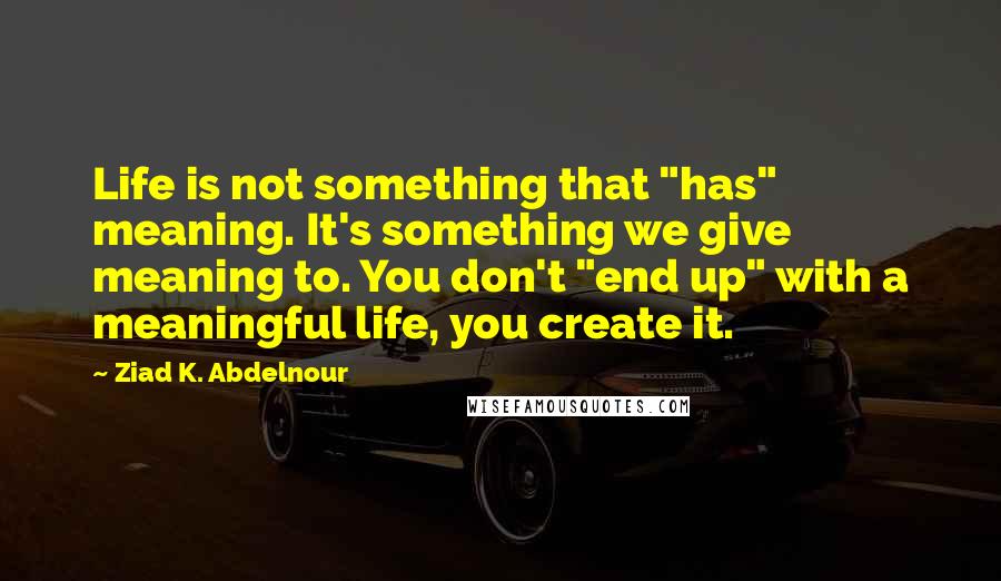 Ziad K. Abdelnour Quotes: Life is not something that "has" meaning. It's something we give meaning to. You don't "end up" with a meaningful life, you create it.