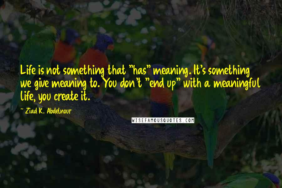 Ziad K. Abdelnour Quotes: Life is not something that "has" meaning. It's something we give meaning to. You don't "end up" with a meaningful life, you create it.