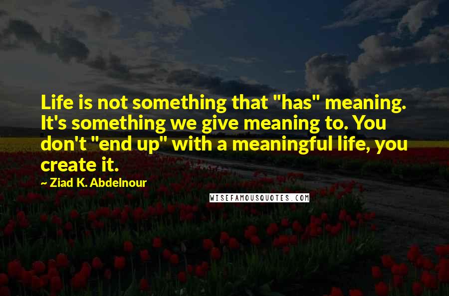 Ziad K. Abdelnour Quotes: Life is not something that "has" meaning. It's something we give meaning to. You don't "end up" with a meaningful life, you create it.