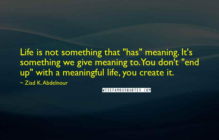 Ziad K. Abdelnour Quotes: Life is not something that "has" meaning. It's something we give meaning to. You don't "end up" with a meaningful life, you create it.