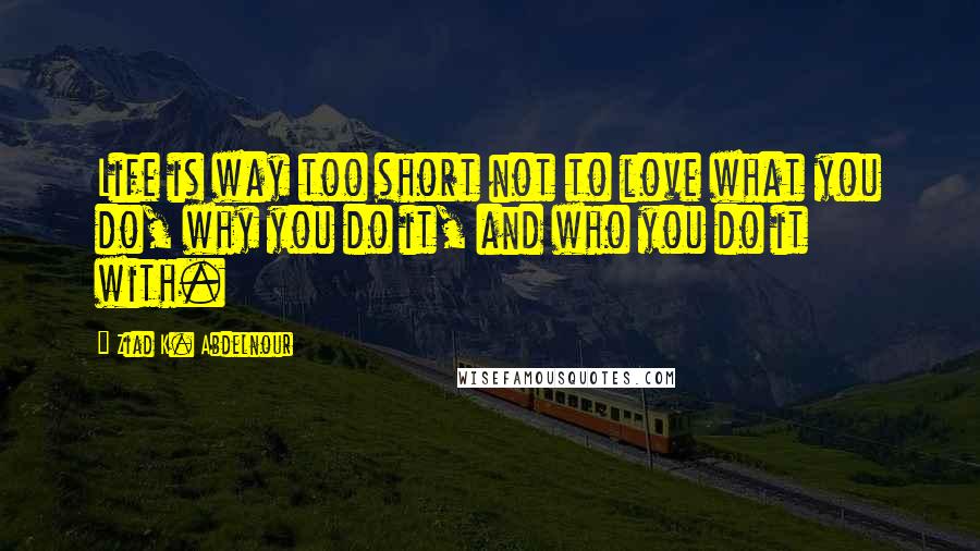 Ziad K. Abdelnour Quotes: Life is way too short not to love what you do, why you do it, and who you do it with.