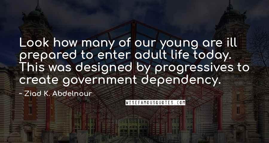 Ziad K. Abdelnour Quotes: Look how many of our young are ill prepared to enter adult life today. This was designed by progressives to create government dependency.