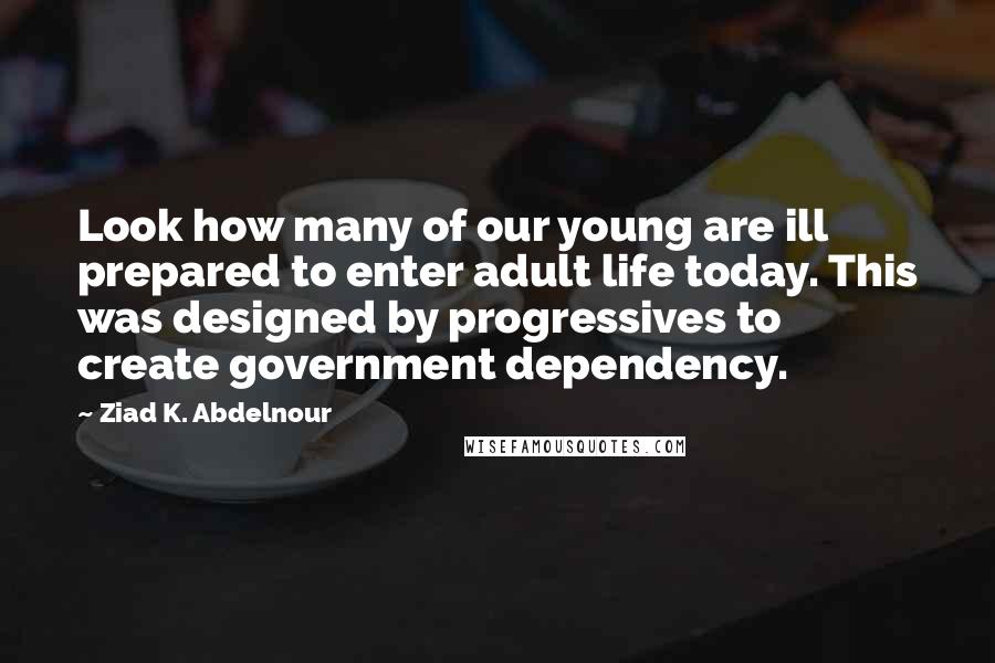 Ziad K. Abdelnour Quotes: Look how many of our young are ill prepared to enter adult life today. This was designed by progressives to create government dependency.