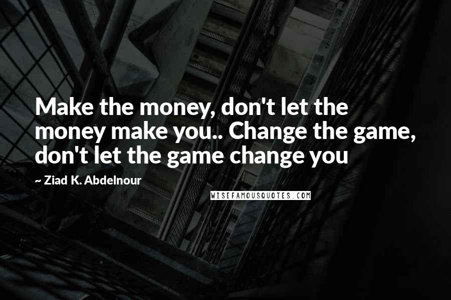 Ziad K. Abdelnour Quotes: Make the money, don't let the money make you.. Change the game, don't let the game change you