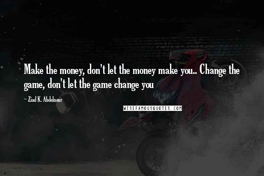 Ziad K. Abdelnour Quotes: Make the money, don't let the money make you.. Change the game, don't let the game change you