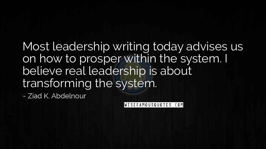 Ziad K. Abdelnour Quotes: Most leadership writing today advises us on how to prosper within the system. I believe real leadership is about transforming the system.