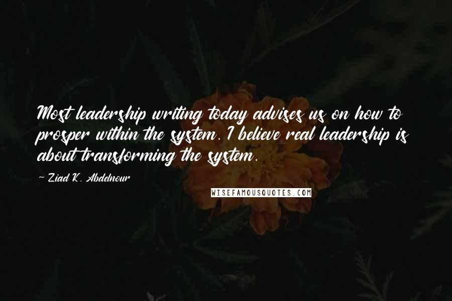 Ziad K. Abdelnour Quotes: Most leadership writing today advises us on how to prosper within the system. I believe real leadership is about transforming the system.