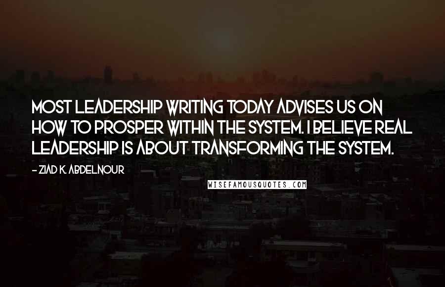 Ziad K. Abdelnour Quotes: Most leadership writing today advises us on how to prosper within the system. I believe real leadership is about transforming the system.