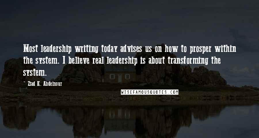 Ziad K. Abdelnour Quotes: Most leadership writing today advises us on how to prosper within the system. I believe real leadership is about transforming the system.