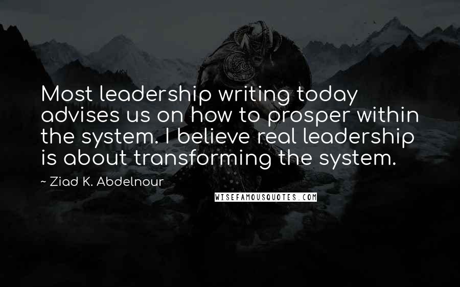 Ziad K. Abdelnour Quotes: Most leadership writing today advises us on how to prosper within the system. I believe real leadership is about transforming the system.