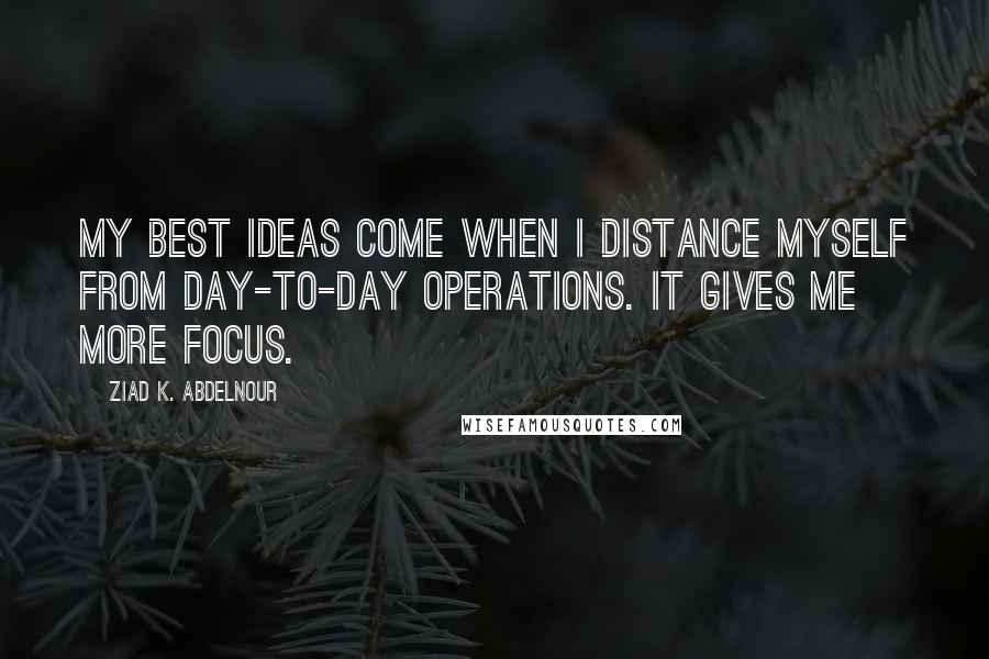 Ziad K. Abdelnour Quotes: My best ideas come when I distance myself from day-to-day operations. It gives me more focus.