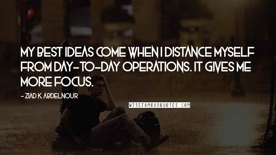 Ziad K. Abdelnour Quotes: My best ideas come when I distance myself from day-to-day operations. It gives me more focus.