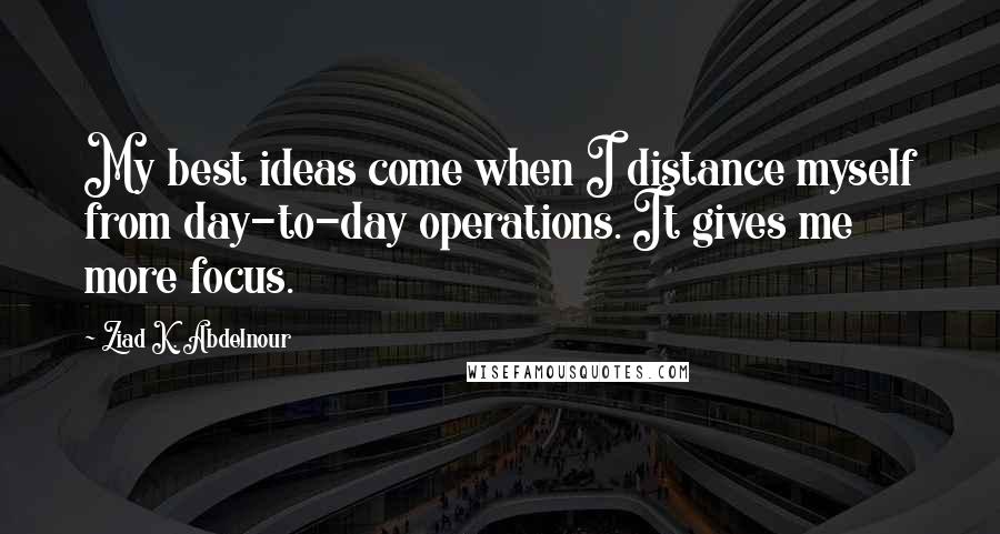 Ziad K. Abdelnour Quotes: My best ideas come when I distance myself from day-to-day operations. It gives me more focus.