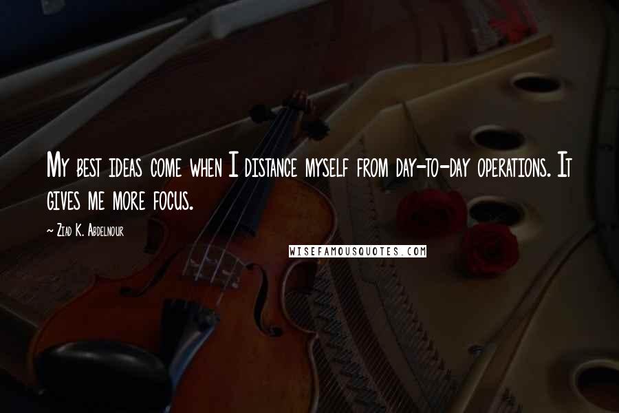 Ziad K. Abdelnour Quotes: My best ideas come when I distance myself from day-to-day operations. It gives me more focus.