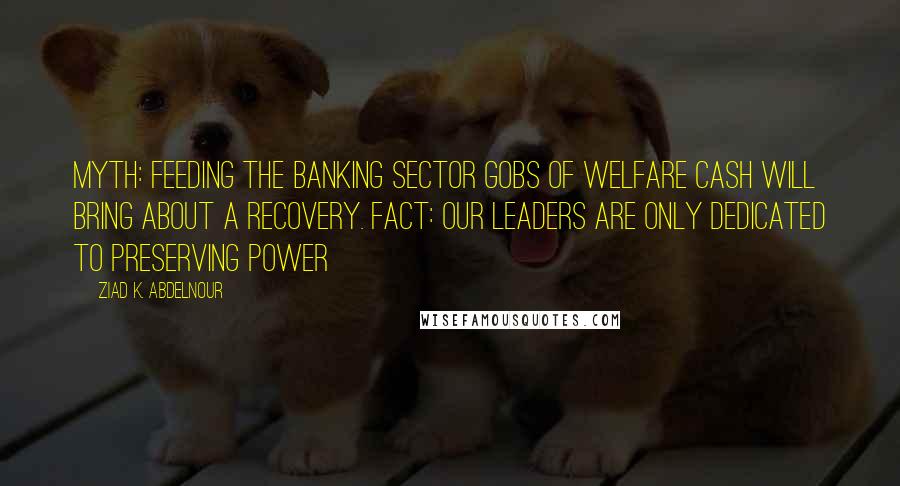 Ziad K. Abdelnour Quotes: Myth: Feeding the banking sector gobs of welfare cash will bring about a recovery. Fact: Our leaders are only dedicated to preserving power