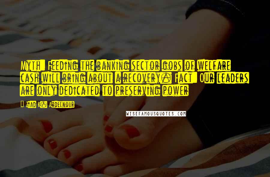 Ziad K. Abdelnour Quotes: Myth: Feeding the banking sector gobs of welfare cash will bring about a recovery. Fact: Our leaders are only dedicated to preserving power