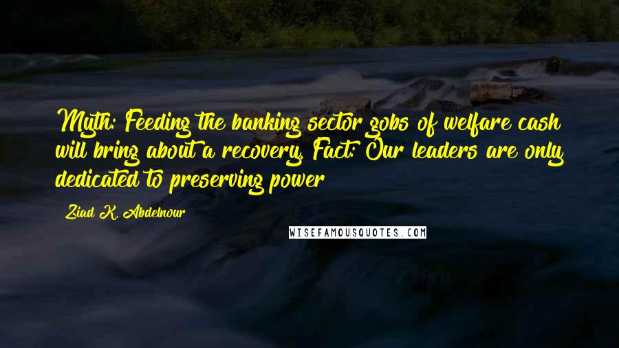 Ziad K. Abdelnour Quotes: Myth: Feeding the banking sector gobs of welfare cash will bring about a recovery. Fact: Our leaders are only dedicated to preserving power