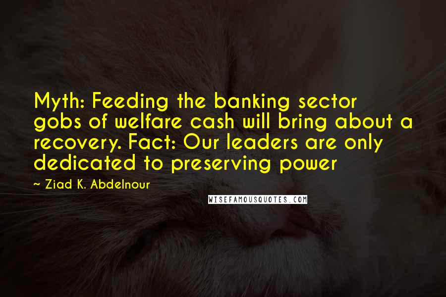 Ziad K. Abdelnour Quotes: Myth: Feeding the banking sector gobs of welfare cash will bring about a recovery. Fact: Our leaders are only dedicated to preserving power