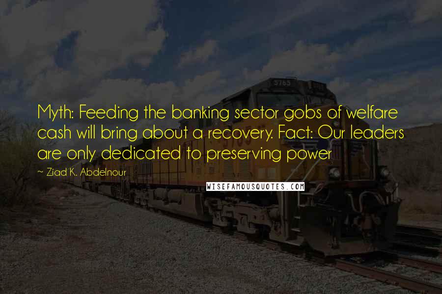 Ziad K. Abdelnour Quotes: Myth: Feeding the banking sector gobs of welfare cash will bring about a recovery. Fact: Our leaders are only dedicated to preserving power