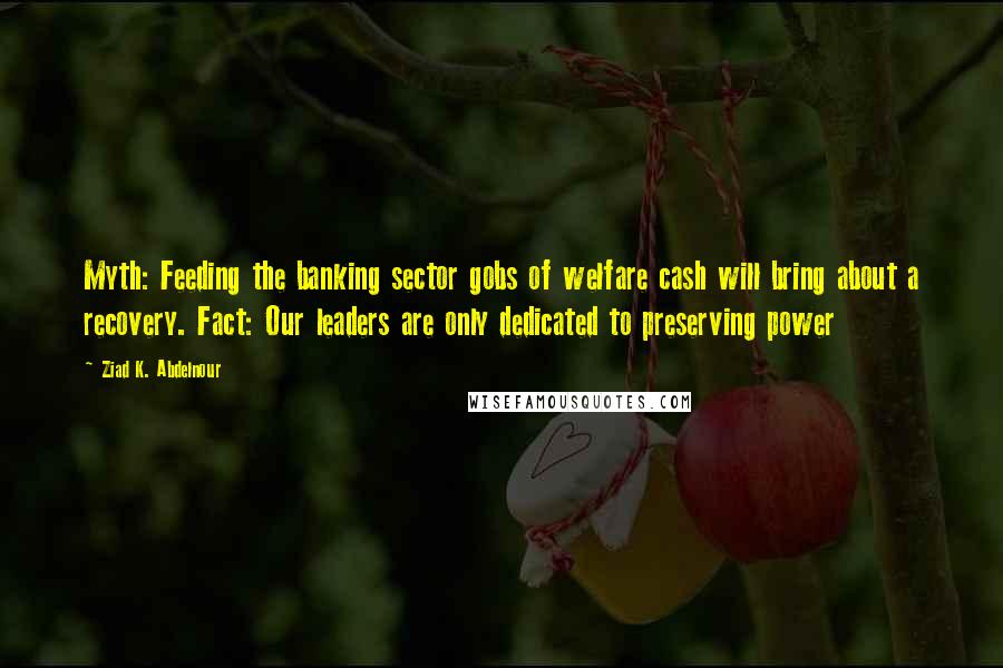 Ziad K. Abdelnour Quotes: Myth: Feeding the banking sector gobs of welfare cash will bring about a recovery. Fact: Our leaders are only dedicated to preserving power