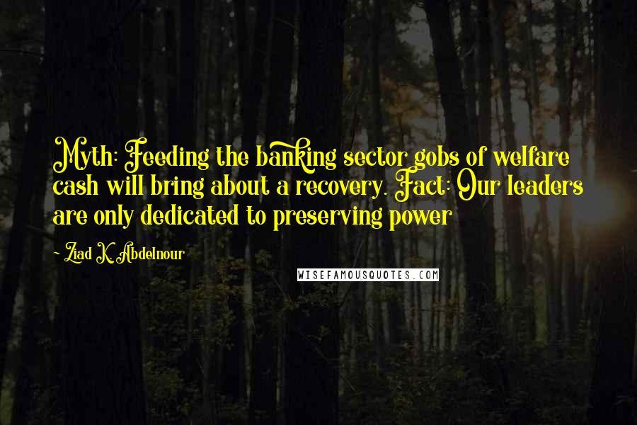 Ziad K. Abdelnour Quotes: Myth: Feeding the banking sector gobs of welfare cash will bring about a recovery. Fact: Our leaders are only dedicated to preserving power