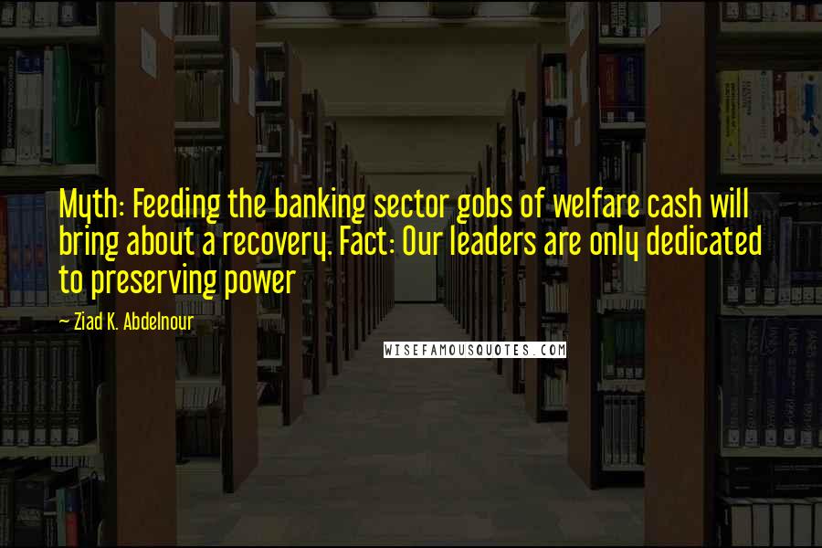 Ziad K. Abdelnour Quotes: Myth: Feeding the banking sector gobs of welfare cash will bring about a recovery. Fact: Our leaders are only dedicated to preserving power