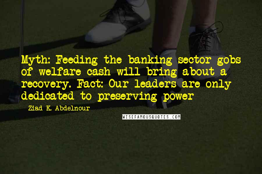 Ziad K. Abdelnour Quotes: Myth: Feeding the banking sector gobs of welfare cash will bring about a recovery. Fact: Our leaders are only dedicated to preserving power