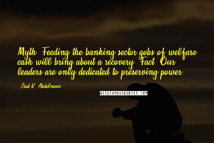 Ziad K. Abdelnour Quotes: Myth: Feeding the banking sector gobs of welfare cash will bring about a recovery. Fact: Our leaders are only dedicated to preserving power