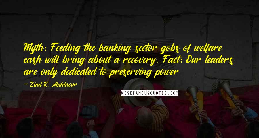 Ziad K. Abdelnour Quotes: Myth: Feeding the banking sector gobs of welfare cash will bring about a recovery. Fact: Our leaders are only dedicated to preserving power