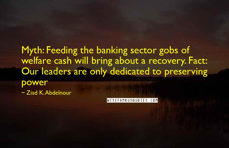 Ziad K. Abdelnour Quotes: Myth: Feeding the banking sector gobs of welfare cash will bring about a recovery. Fact: Our leaders are only dedicated to preserving power