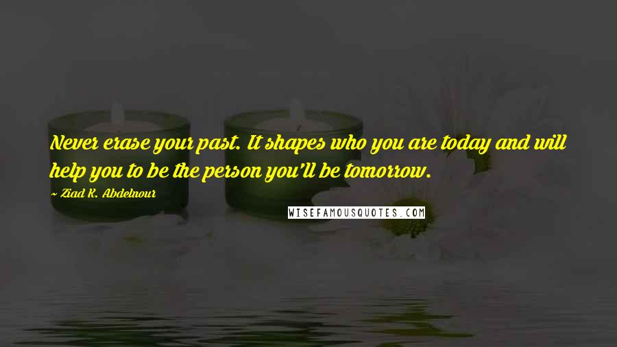 Ziad K. Abdelnour Quotes: Never erase your past. It shapes who you are today and will help you to be the person you'll be tomorrow.
