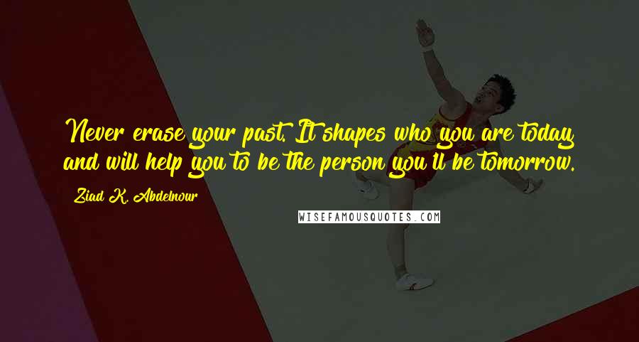 Ziad K. Abdelnour Quotes: Never erase your past. It shapes who you are today and will help you to be the person you'll be tomorrow.