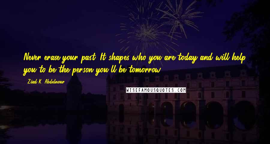 Ziad K. Abdelnour Quotes: Never erase your past. It shapes who you are today and will help you to be the person you'll be tomorrow.