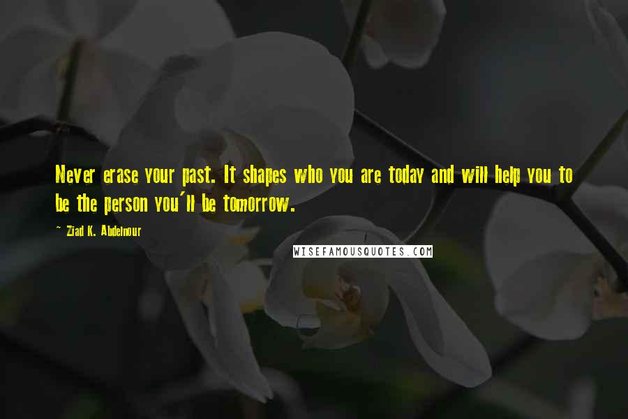 Ziad K. Abdelnour Quotes: Never erase your past. It shapes who you are today and will help you to be the person you'll be tomorrow.