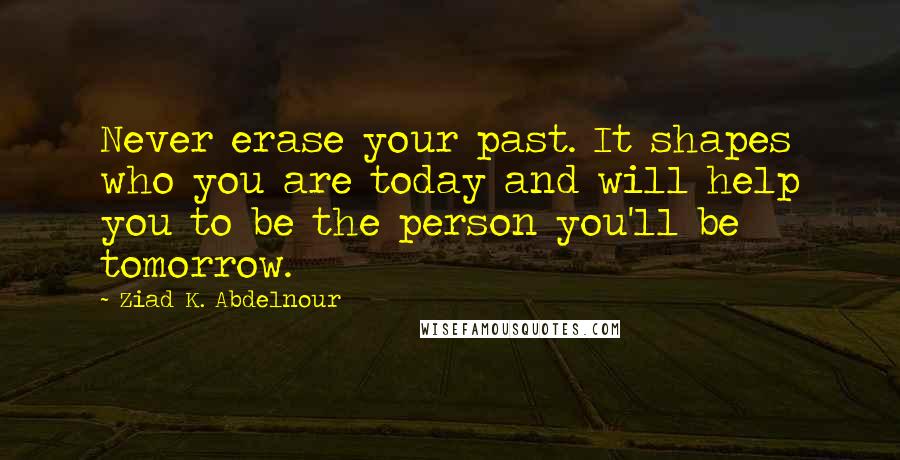 Ziad K. Abdelnour Quotes: Never erase your past. It shapes who you are today and will help you to be the person you'll be tomorrow.