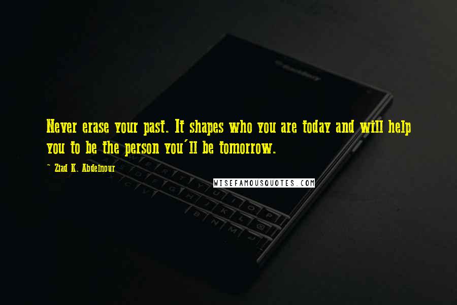 Ziad K. Abdelnour Quotes: Never erase your past. It shapes who you are today and will help you to be the person you'll be tomorrow.