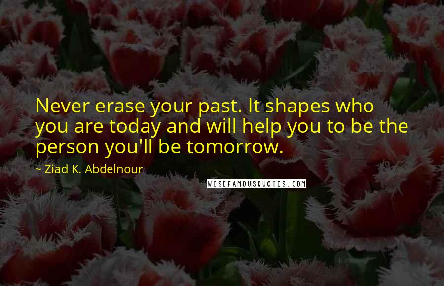 Ziad K. Abdelnour Quotes: Never erase your past. It shapes who you are today and will help you to be the person you'll be tomorrow.