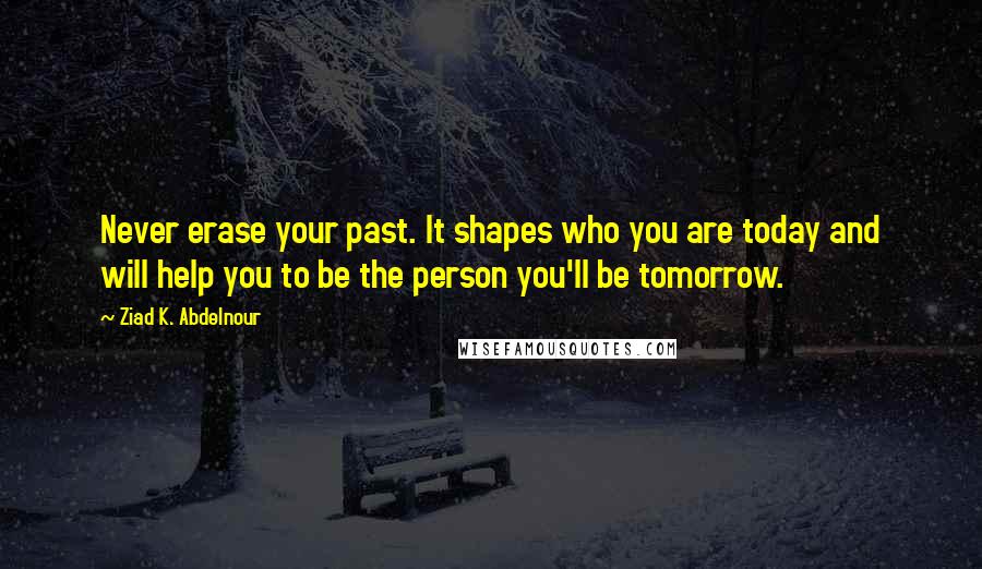 Ziad K. Abdelnour Quotes: Never erase your past. It shapes who you are today and will help you to be the person you'll be tomorrow.