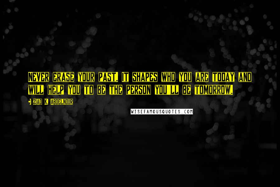 Ziad K. Abdelnour Quotes: Never erase your past. It shapes who you are today and will help you to be the person you'll be tomorrow.