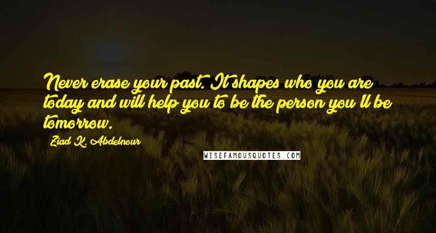 Ziad K. Abdelnour Quotes: Never erase your past. It shapes who you are today and will help you to be the person you'll be tomorrow.