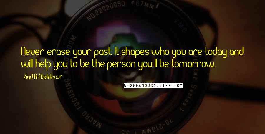 Ziad K. Abdelnour Quotes: Never erase your past. It shapes who you are today and will help you to be the person you'll be tomorrow.