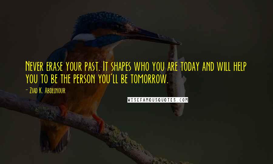 Ziad K. Abdelnour Quotes: Never erase your past. It shapes who you are today and will help you to be the person you'll be tomorrow.