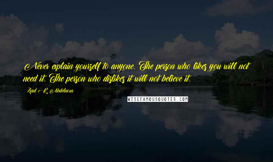 Ziad K. Abdelnour Quotes: Never explain yourself to anyone. The person who likes you will not need it. The person who dislikes it will not believe it.