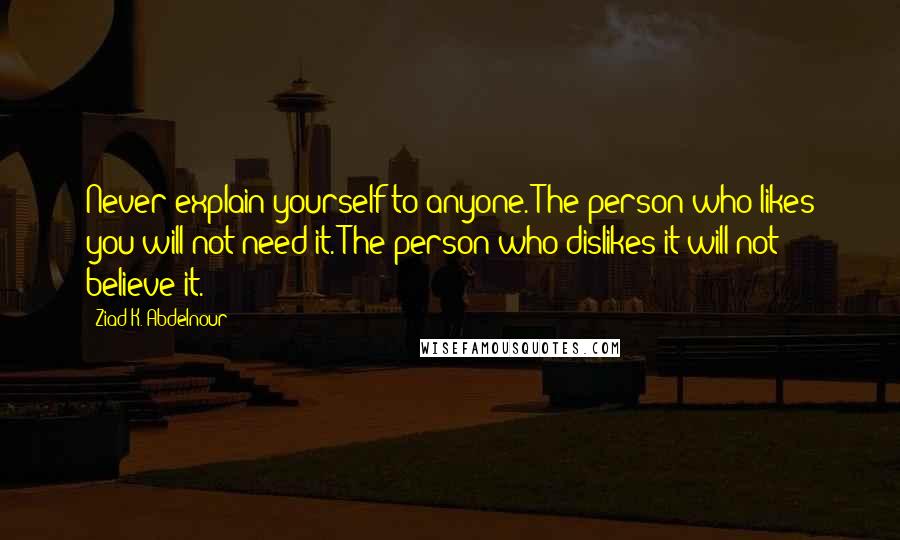 Ziad K. Abdelnour Quotes: Never explain yourself to anyone. The person who likes you will not need it. The person who dislikes it will not believe it.