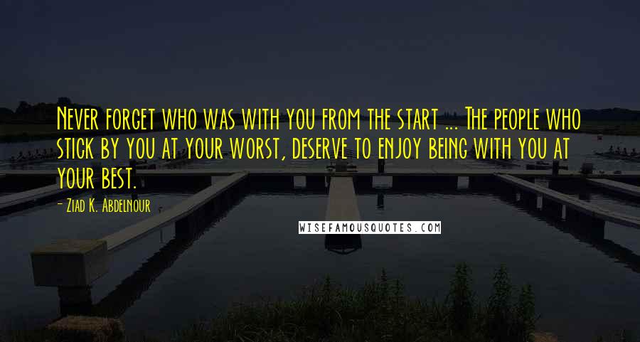 Ziad K. Abdelnour Quotes: Never forget who was with you from the start ... The people who stick by you at your worst, deserve to enjoy being with you at your best.