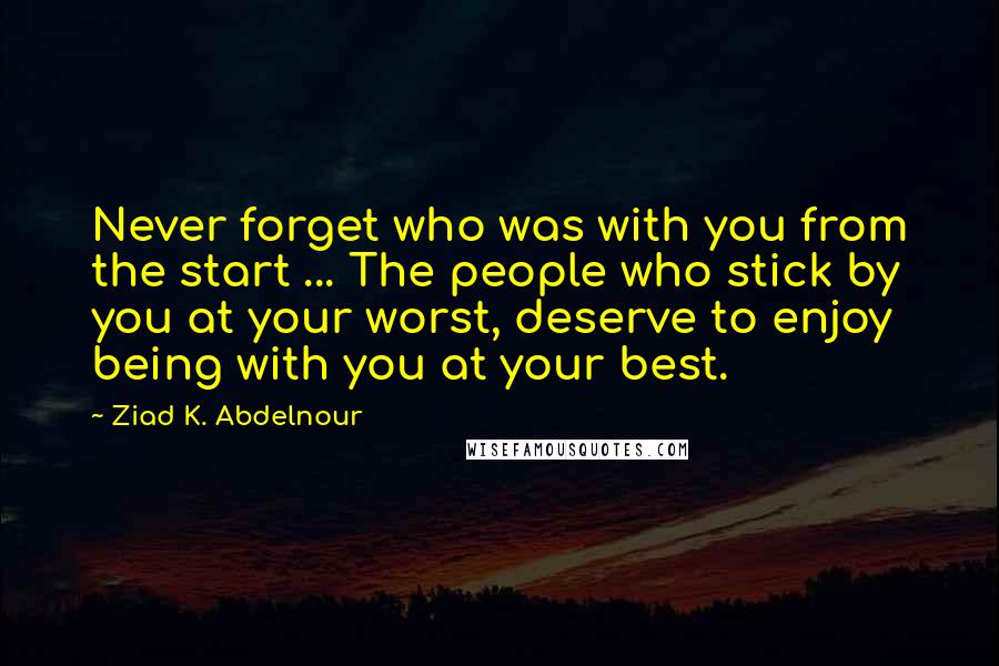 Ziad K. Abdelnour Quotes: Never forget who was with you from the start ... The people who stick by you at your worst, deserve to enjoy being with you at your best.